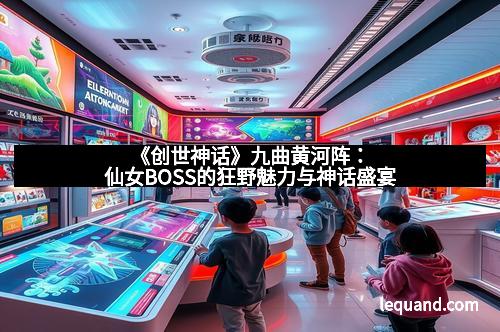 《创世神话》九曲黄河阵：仙女BOSS的狂野魅力与神话盛宴